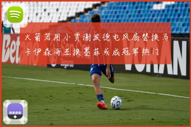 火箭若用小贾谢泼德电风扇替换马卡伊森海王换墨菲或成冠军热门