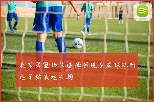 北京男篮面临选择困境多家球队对范子铭表达兴趣
