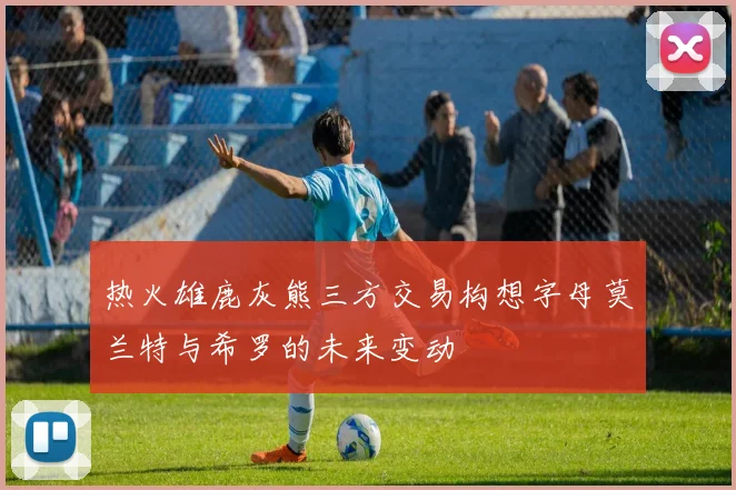 热火雄鹿灰熊三方交易构想字母莫兰特与希罗的未来变动