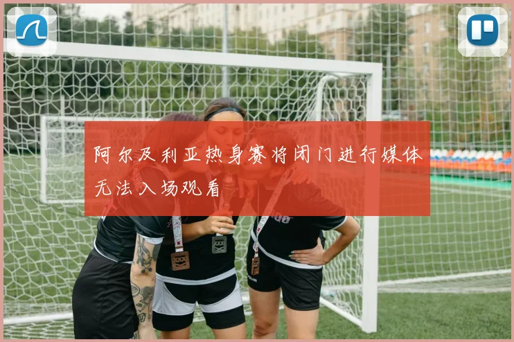 阿尔及利亚热身赛将闭门进行媒体无法入场观看