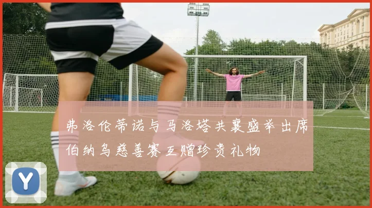 弗洛伦蒂诺与马洛塔共襄盛举出席伯纳乌慈善赛互赠珍贵礼物