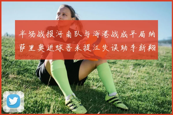 半场战报河南队与海港战成平局纳萨里奥进球吾米提江失误助李新翔扳平