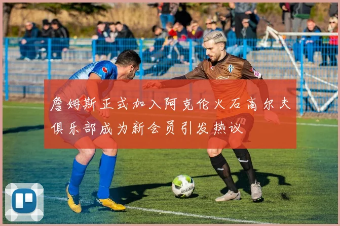 詹姆斯正式加入阿克伦火石高尔夫俱乐部成为新会员引发热议