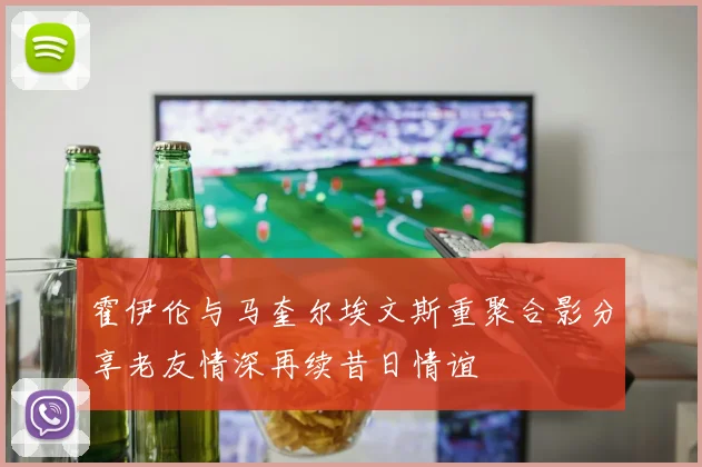 霍伊伦与马奎尔埃文斯重聚合影分享老友情深再续昔日情谊