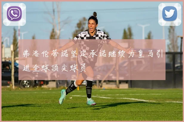 弗洛伦蒂诺坚定承诺继续为皇马引进全球顶尖球员