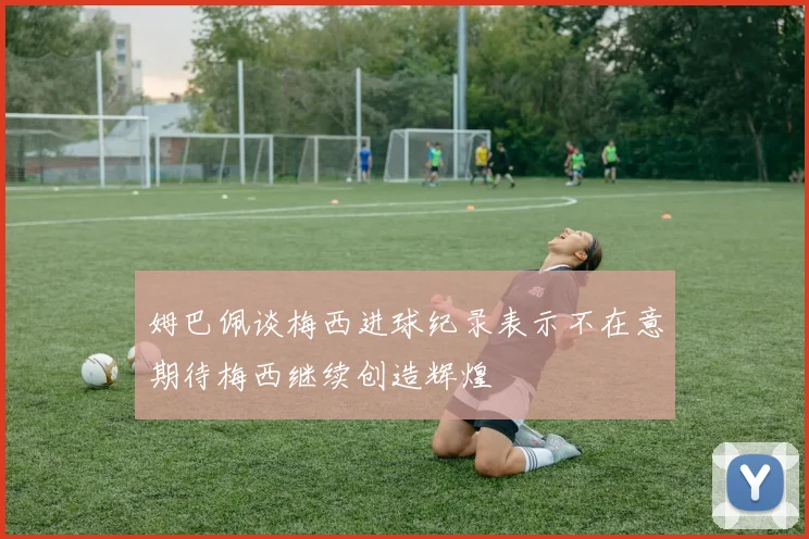 姆巴佩谈梅西进球纪录表示不在意期待梅西继续创造辉煌