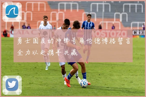 勇士国度的冲锋号角伦德博格誓言全力以赴携手共赢