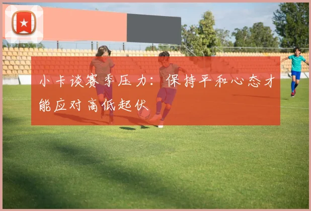 小卡谈赛季压力：保持平和心态才能应对高低起伏