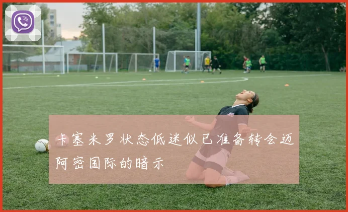 卡塞米罗状态低迷似已准备转会迈阿密国际的暗示