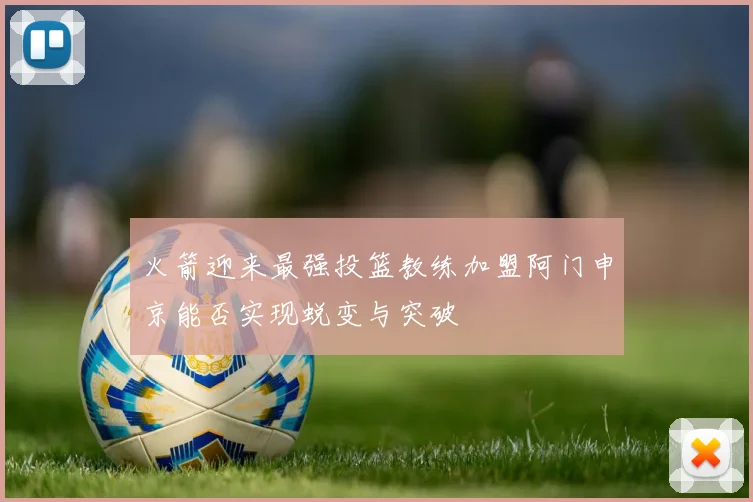 火箭迎来最强投篮教练加盟阿门申京能否实现蜕变与突破