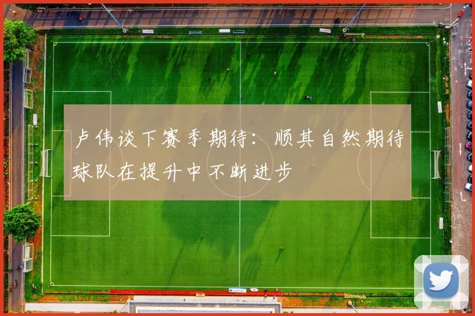 卢伟谈下赛季期待：顺其自然期待球队在提升中不断进步