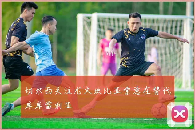 切尔西关注尤文坎比亚索意在替代库库雷利亚