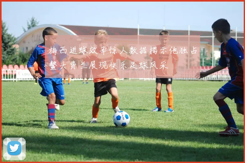 梅西进球效率惊人数据揭示他独占鳌头费兰展现快乐足球风采