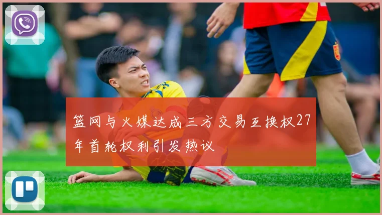 篮网与火媒达成三方交易互换权27年首轮权利引发热议