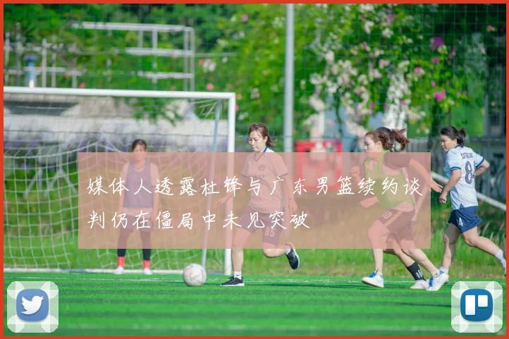 媒体人透露杜锋与广东男篮续约谈判仍在僵局中未见突破