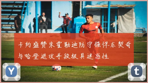 卡约盛赞朱霍勒迪防守强悍东契奇与哈登进攻手段极具迷惑性