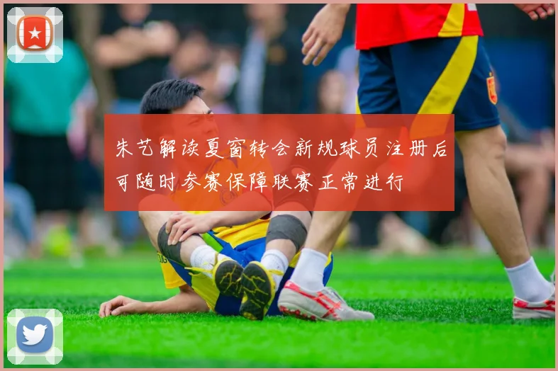 朱艺解读夏窗转会新规球员注册后可随时参赛保障联赛正常进行